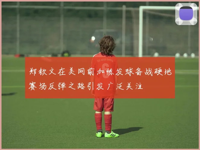 郑钦文在美网前加练发球备战硬地赛场反弹之路引发广泛关注